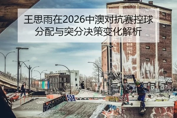 王思雨在2026中澳对抗赛控球分配与突分决策变化解析