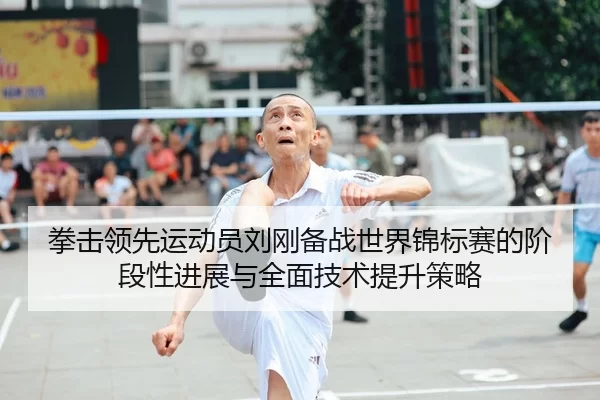 拳击领先运动员刘刚备战世界锦标赛的阶段性进展与全面技术提升策略