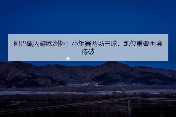 姆巴佩闪耀欧洲杯：小组赛两场三球，跑位重叠困境待破
